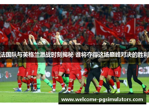 法国队与英格兰激战时刻揭秘 谁将夺得这场巅峰对决的胜利 法国队与英格兰激战时刻揭秘 谁将夺得这场巅峰对决的胜利