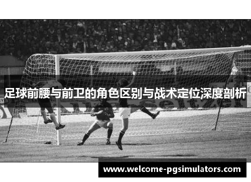 足球前腰与前卫的角色区别与战术定位深度剖析