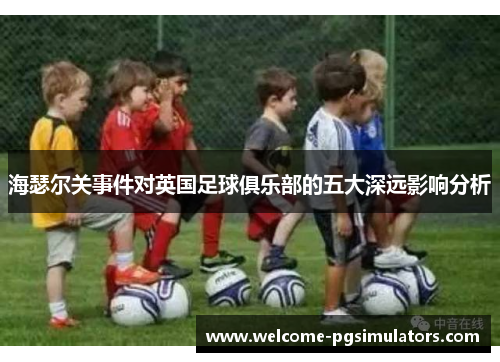 海瑟尔关事件对英国足球俱乐部的五大深远影响分析 海瑟尔关事件对英国足球俱乐部的五大深远影响分析
