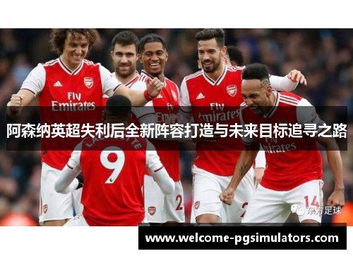 阿森纳英超失利后全新阵容打造与未来目标追寻之路 阿森纳英超失利后全新阵容打造与未来目标追寻之路