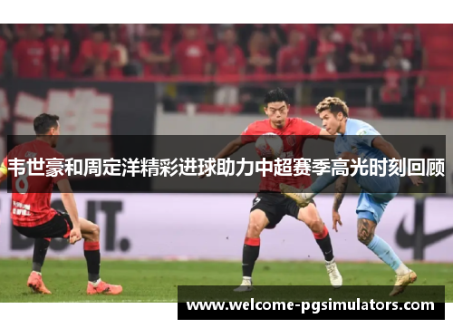 韦世豪和周定洋精彩进球助力中超赛季高光时刻回顾 韦世豪和周定洋精彩进球助力中超赛季高光时刻回顾