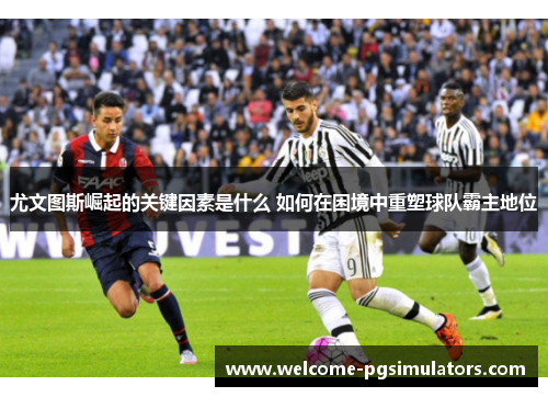尤文图斯崛起的关键因素是什么 如何在困境中重塑球队霸主地位